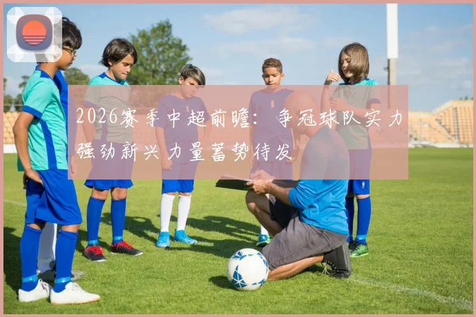 2026赛季中超前瞻：争冠球队实力强劲新兴力量蓄势待发
