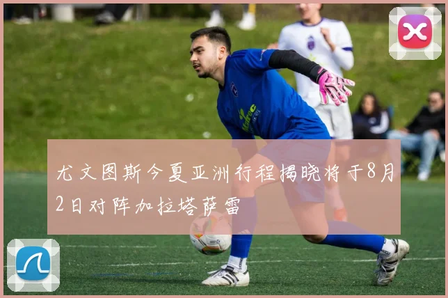 尤文图斯今夏亚洲行程揭晓将于8月2日对阵加拉塔萨雷