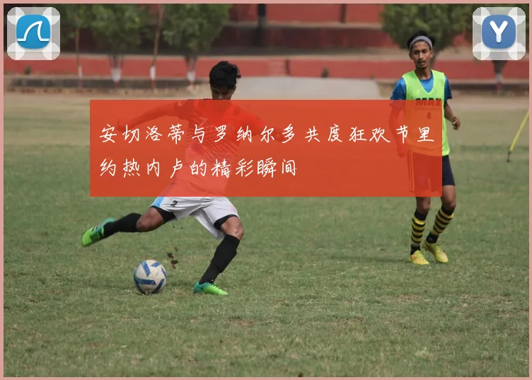 安切洛蒂与罗纳尔多共度狂欢节里约热内卢的精彩瞬间