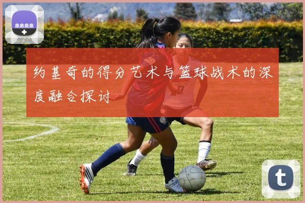 约基奇的得分艺术与篮球战术的深度融合探讨
