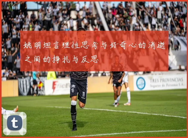 姚明坦言理性思考与好奇心的消逝之间的挣扎与反思