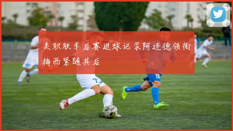 美职联季后赛进球记录阿连德领衔梅西紧随其后