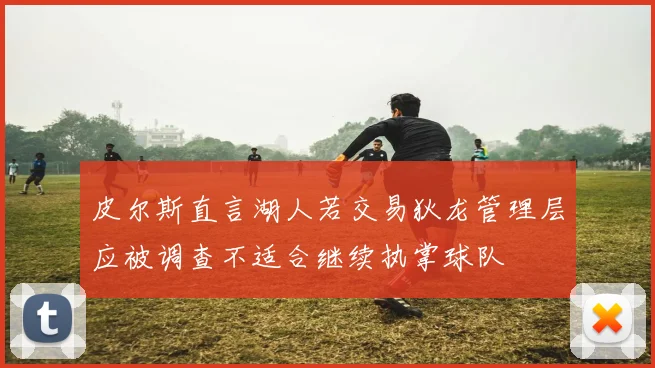 皮尔斯直言湖人若交易狄龙管理层应被调查不适合继续执掌球队