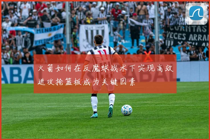 火箭如何在反魔球战术下实现高效进攻抢篮板成为关键因素