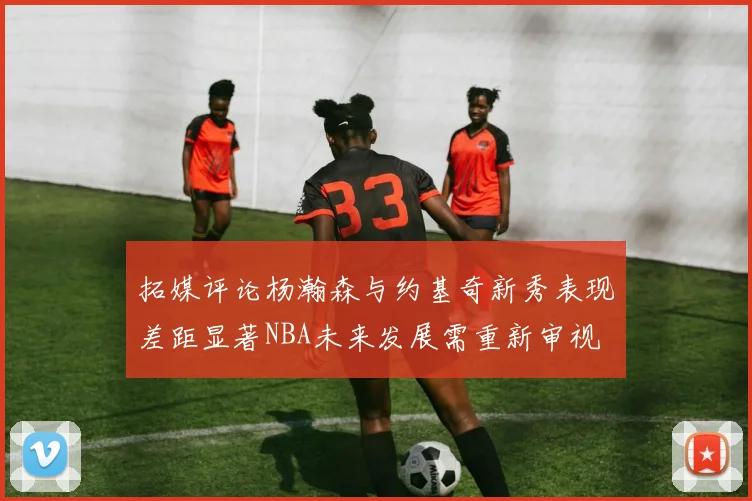拓媒评论杨瀚森与约基奇新秀表现差距显著NBA未来发展需重新审视