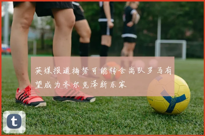 英媒报道梅努可能转会离队罗马有望成为齐尔克泽新东家
