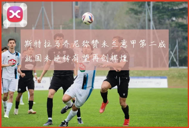 斯特拉马乔尼称赞米兰意甲第二成就国米逆转有望再创辉煌
