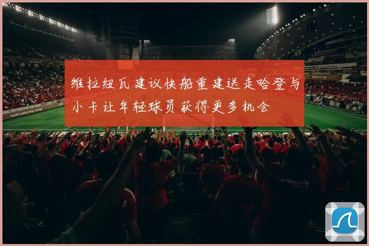 维拉纽瓦建议快船重建送走哈登与小卡让年轻球员获得更多机会