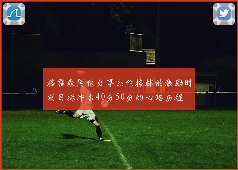格雷森阿伦分享杰伦格林的激励时刻目标冲击40分50分的心路历程