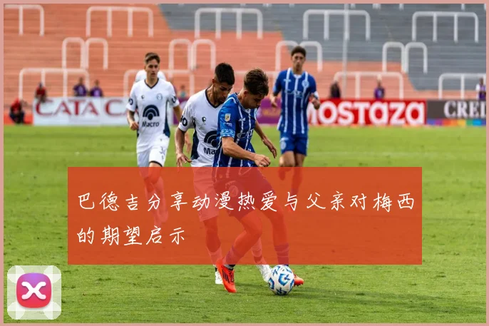 巴德吉分享动漫热爱与父亲对梅西的期望启示