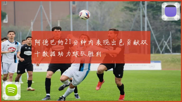 阿德巴约21分钟内表现出色贡献双十数据助力球队胜利