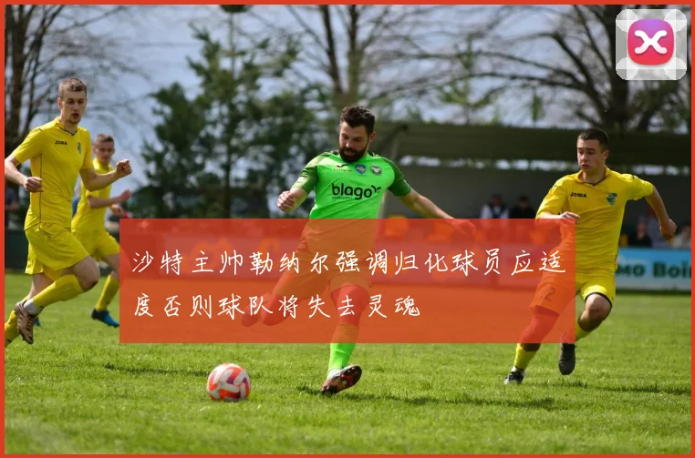 沙特主帅勒纳尔强调归化球员应适度否则球队将失去灵魂