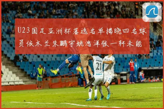 U23国足亚洲杯落选名单揭晓四名球员依木兰朱鹏宇姚浩洋张一轩未能入选
