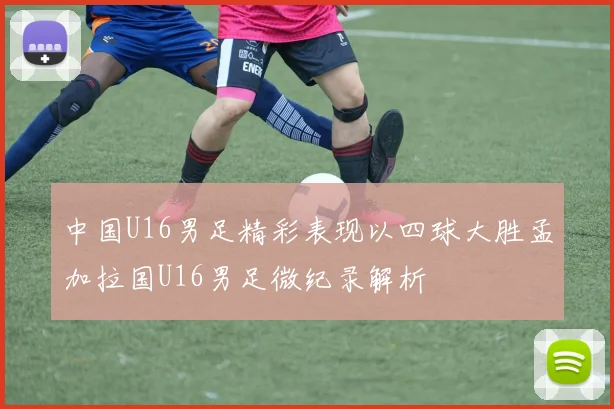 中国U16男足精彩表现以四球大胜孟加拉国U16男足微纪录解析