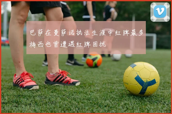 巴萨在曼萨诺执法生涯中红牌最多梅西也曾遭遇红牌困扰