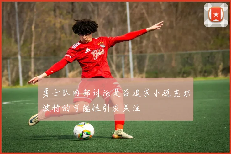 勇士队内部讨论是否追求小迈克尔波特的可能性引发关注