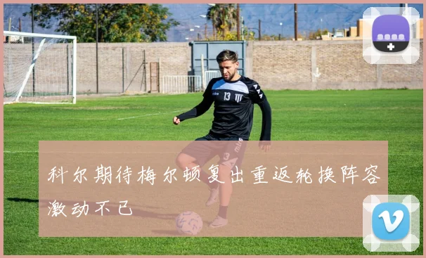 科尔期待梅尔顿复出重返轮换阵容激动不已