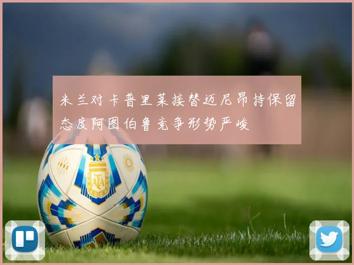 米兰对卡普里莱接替迈尼昂持保留态度阿图伯鲁竞争形势严峻
