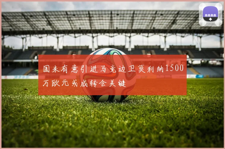 国米有意引进马竞边卫莫利纳1500万欧元或成转会关键