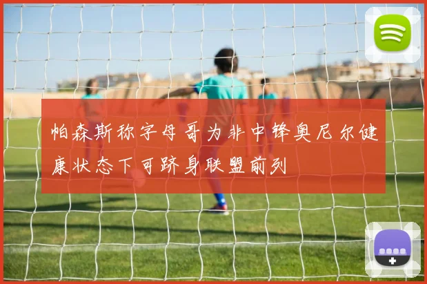 帕森斯称字母哥为非中锋奥尼尔健康状态下可跻身联盟前列