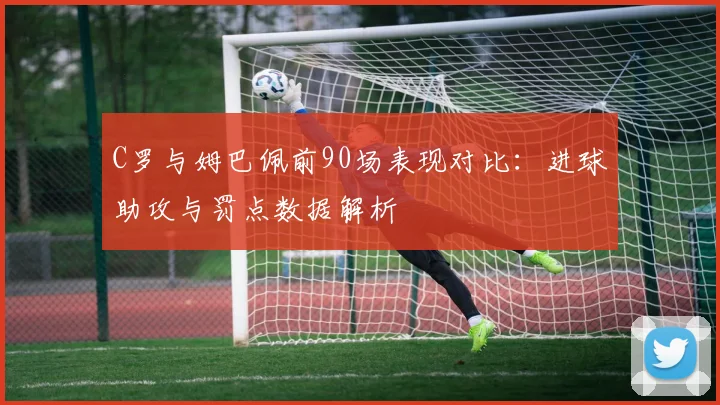 C罗与姆巴佩前90场表现对比：进球助攻与罚点数据解析