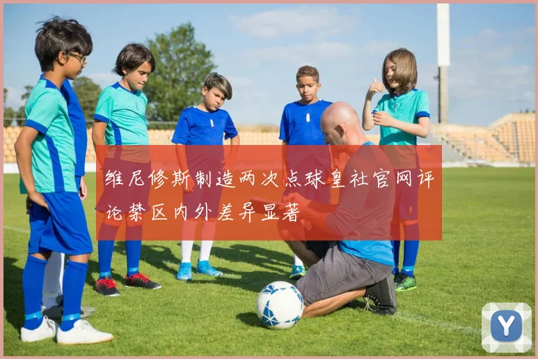 维尼修斯制造两次点球皇社官网评论禁区内外差异显著