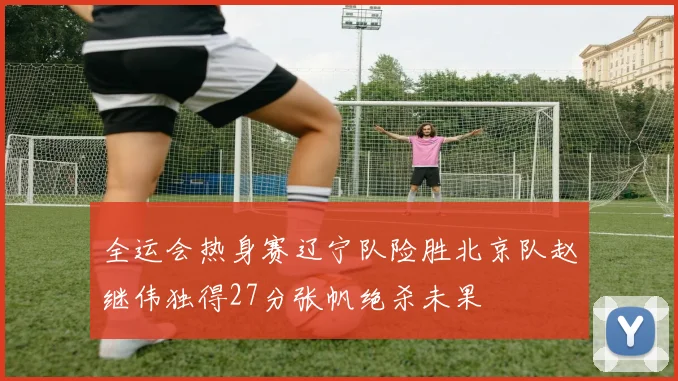 全运会热身赛辽宁队险胜北京队赵继伟独得27分张帆绝杀未果