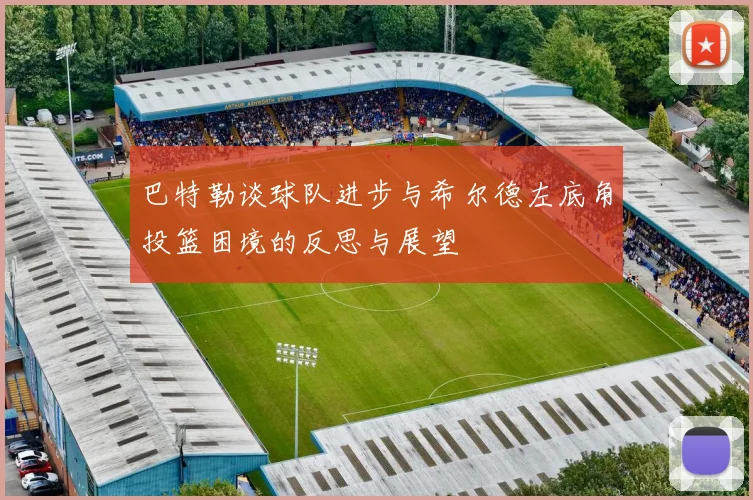 巴特勒谈球队进步与希尔德左底角投篮困境的反思与展望
